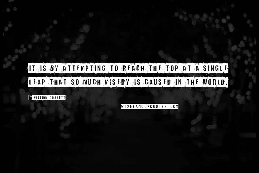 William Cobbett Quotes: It is by attempting to reach the top at a single leap that so much misery is caused in the world.