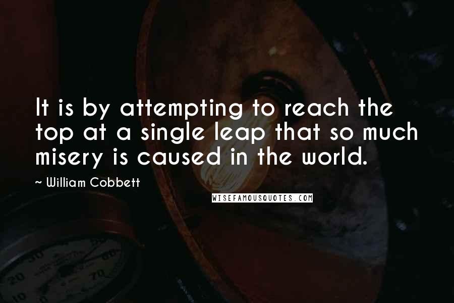 William Cobbett Quotes: It is by attempting to reach the top at a single leap that so much misery is caused in the world.