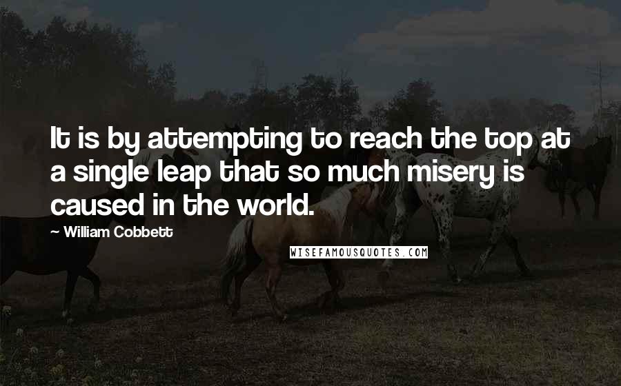 William Cobbett Quotes: It is by attempting to reach the top at a single leap that so much misery is caused in the world.