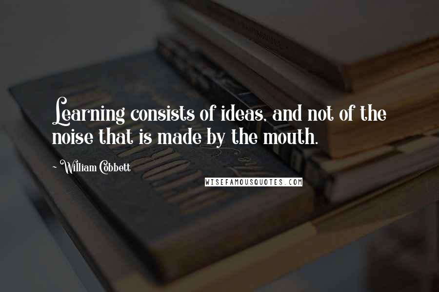 William Cobbett Quotes: Learning consists of ideas, and not of the noise that is made by the mouth.