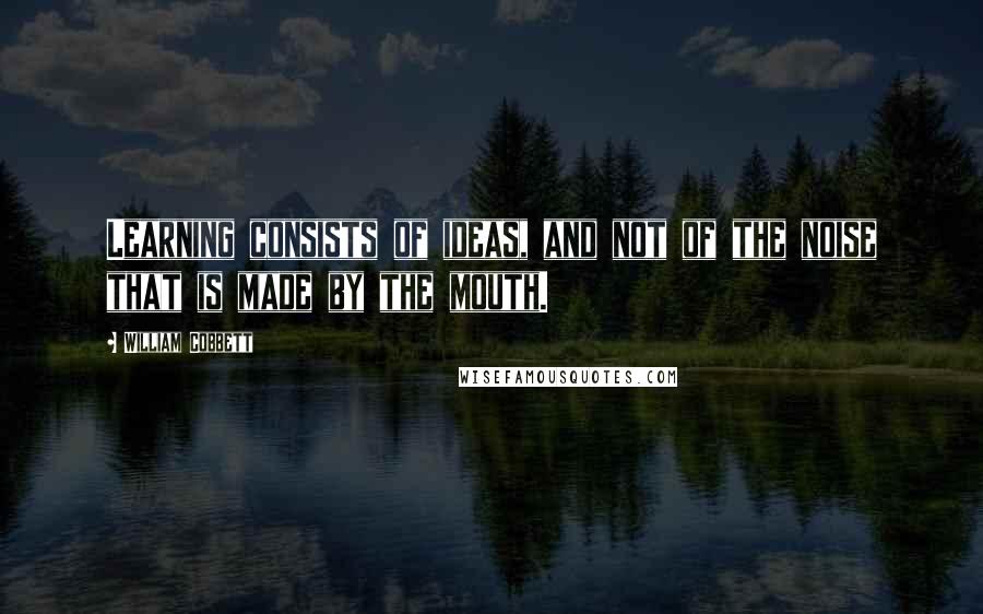 William Cobbett Quotes: Learning consists of ideas, and not of the noise that is made by the mouth.