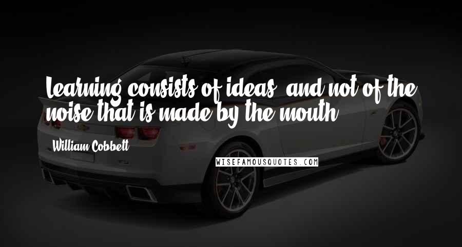 William Cobbett Quotes: Learning consists of ideas, and not of the noise that is made by the mouth.