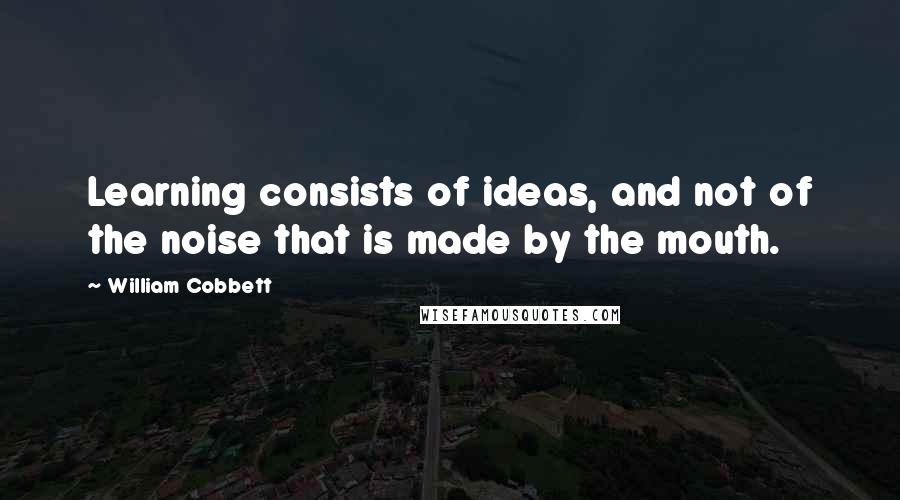 William Cobbett Quotes: Learning consists of ideas, and not of the noise that is made by the mouth.