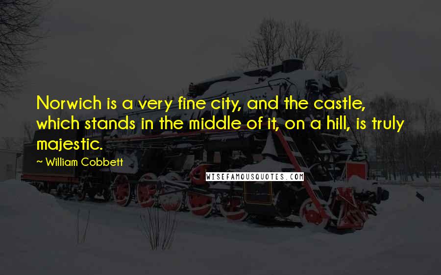 William Cobbett Quotes: Norwich is a very fine city, and the castle, which stands in the middle of it, on a hill, is truly majestic.