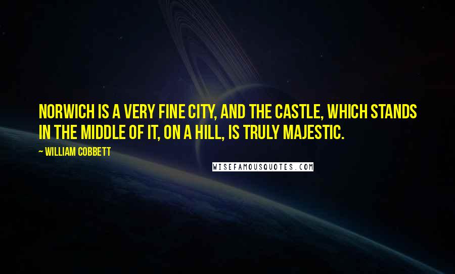 William Cobbett Quotes: Norwich is a very fine city, and the castle, which stands in the middle of it, on a hill, is truly majestic.