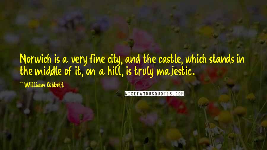 William Cobbett Quotes: Norwich is a very fine city, and the castle, which stands in the middle of it, on a hill, is truly majestic.