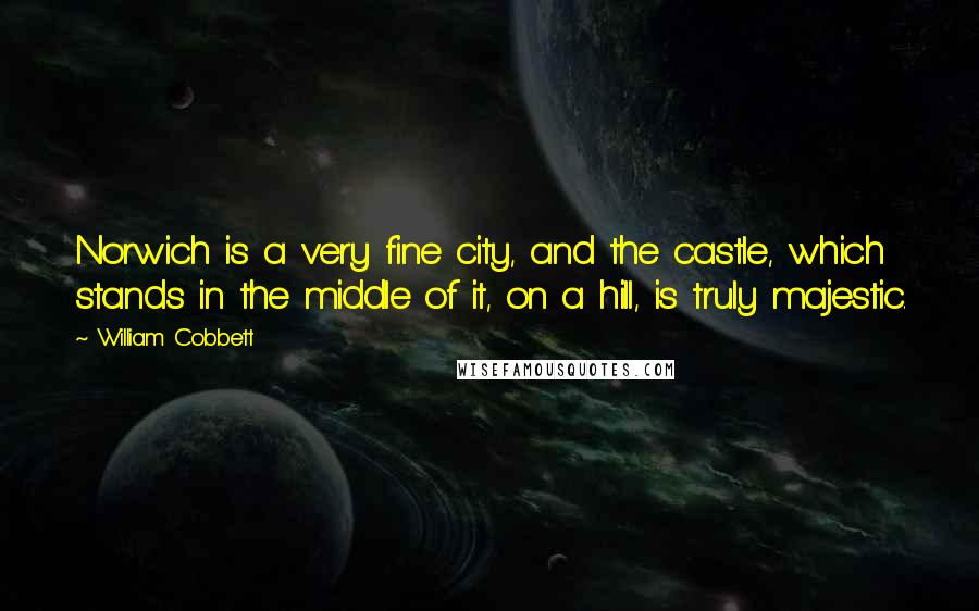 William Cobbett Quotes: Norwich is a very fine city, and the castle, which stands in the middle of it, on a hill, is truly majestic.