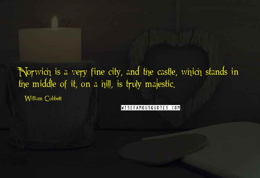 William Cobbett Quotes: Norwich is a very fine city, and the castle, which stands in the middle of it, on a hill, is truly majestic.