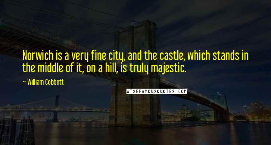 William Cobbett Quotes: Norwich is a very fine city, and the castle, which stands in the middle of it, on a hill, is truly majestic.