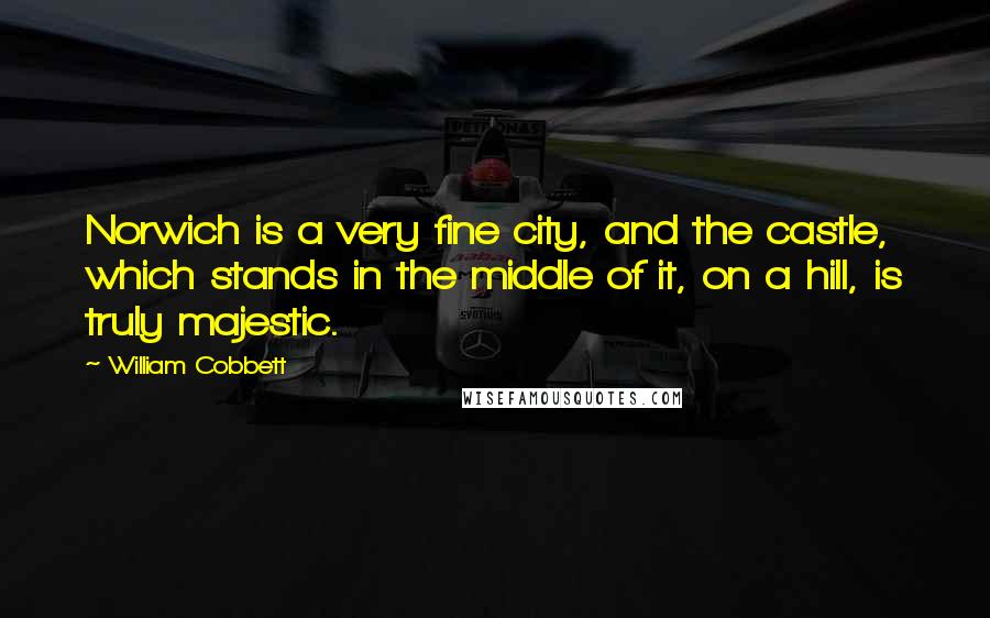 William Cobbett Quotes: Norwich is a very fine city, and the castle, which stands in the middle of it, on a hill, is truly majestic.