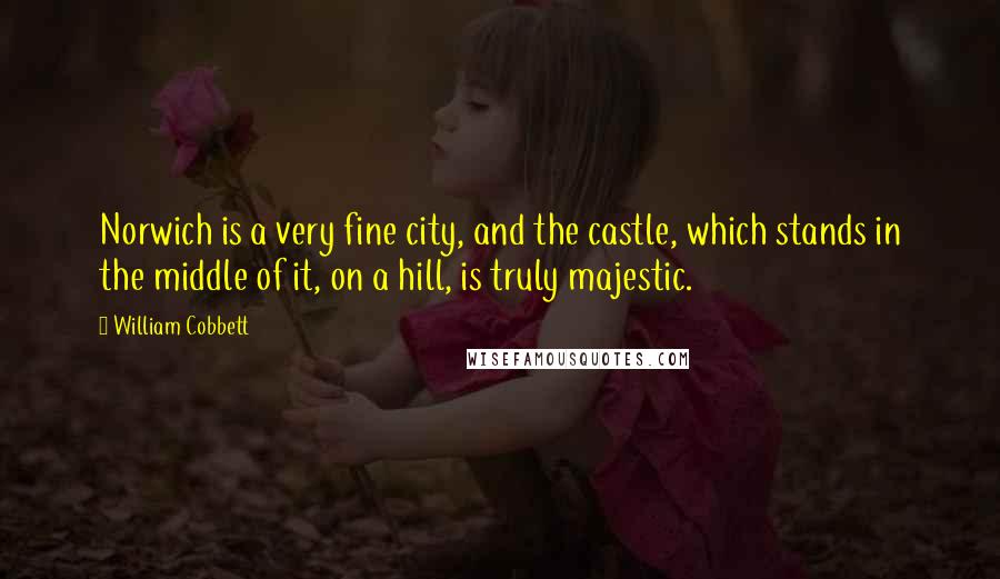 William Cobbett Quotes: Norwich is a very fine city, and the castle, which stands in the middle of it, on a hill, is truly majestic.