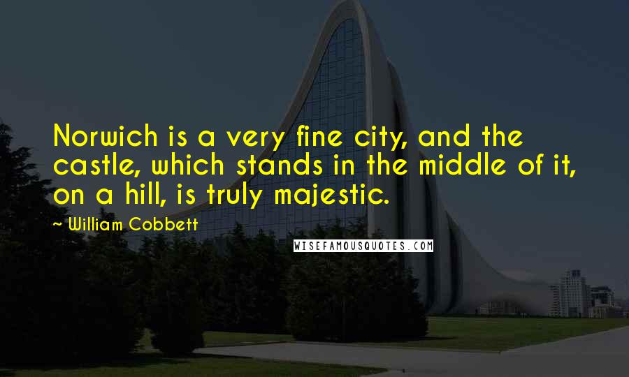 William Cobbett Quotes: Norwich is a very fine city, and the castle, which stands in the middle of it, on a hill, is truly majestic.