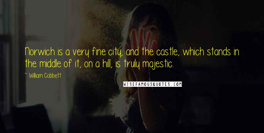 William Cobbett Quotes: Norwich is a very fine city, and the castle, which stands in the middle of it, on a hill, is truly majestic.