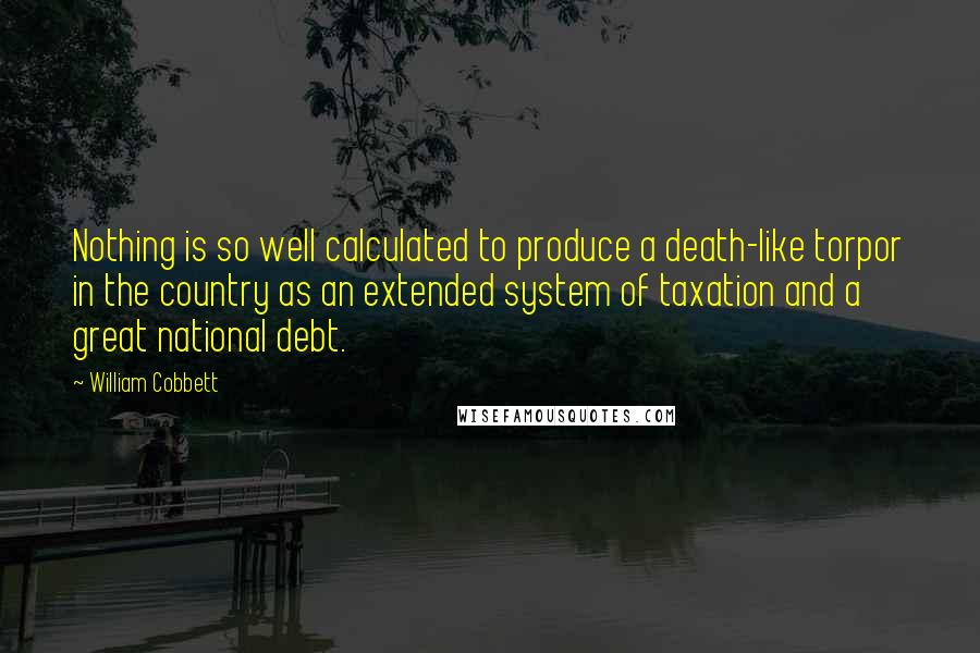 William Cobbett Quotes: Nothing is so well calculated to produce a death-like torpor in the country as an extended system of taxation and a great national debt.