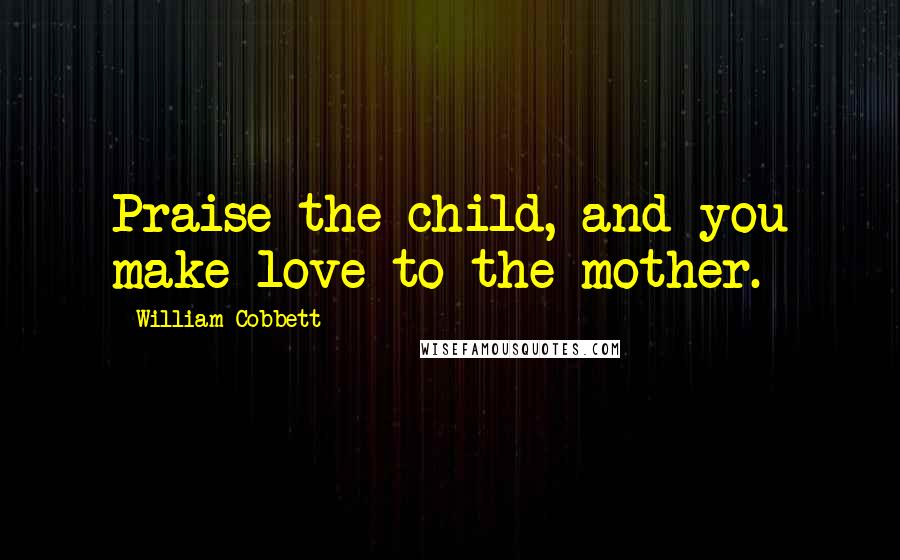 William Cobbett Quotes: Praise the child, and you make love to the mother.