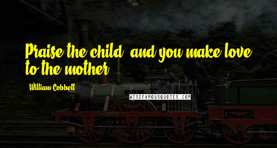 William Cobbett Quotes: Praise the child, and you make love to the mother.