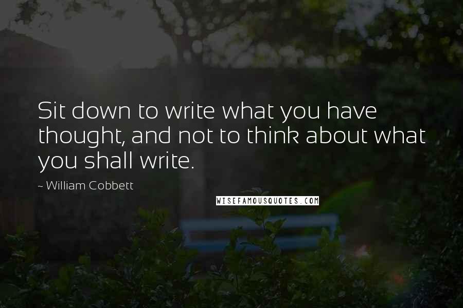 William Cobbett Quotes: Sit down to write what you have thought, and not to think about what you shall write.