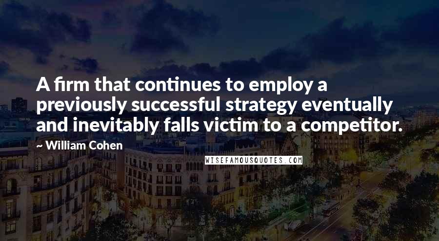 William Cohen Quotes: A firm that continues to employ a previously successful strategy eventually and inevitably falls victim to a competitor.