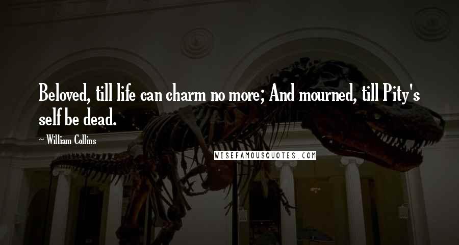 William Collins Quotes: Beloved, till life can charm no more; And mourned, till Pity's self be dead.