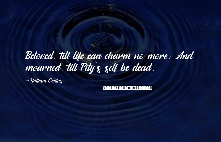 William Collins Quotes: Beloved, till life can charm no more; And mourned, till Pity's self be dead.