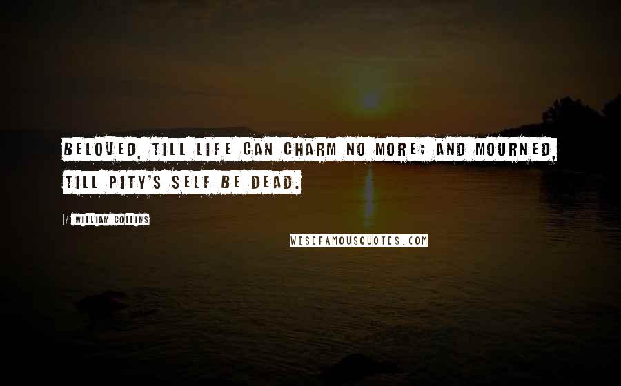 William Collins Quotes: Beloved, till life can charm no more; And mourned, till Pity's self be dead.