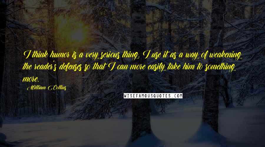 William Collins Quotes: I think humor is a very serious thing. I use it as a way of weakening the reader's defenses so that I can more easily take him to something more.