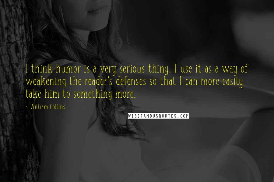 William Collins Quotes: I think humor is a very serious thing. I use it as a way of weakening the reader's defenses so that I can more easily take him to something more.