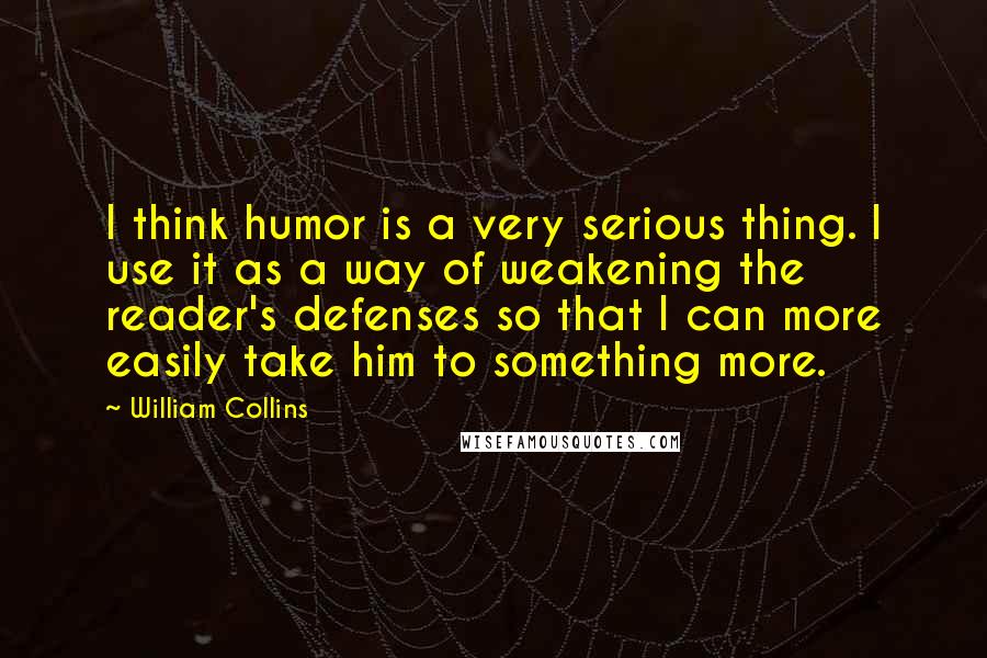 William Collins Quotes: I think humor is a very serious thing. I use it as a way of weakening the reader's defenses so that I can more easily take him to something more.