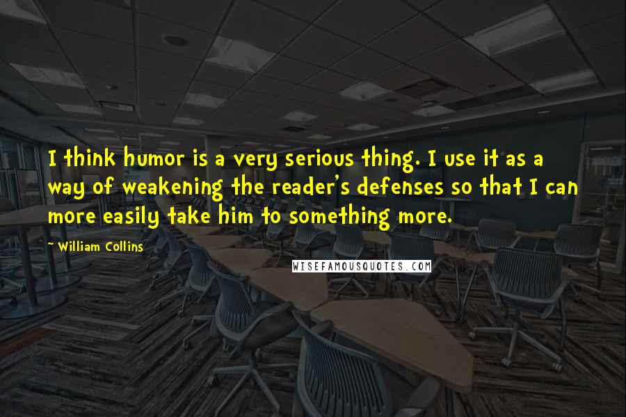 William Collins Quotes: I think humor is a very serious thing. I use it as a way of weakening the reader's defenses so that I can more easily take him to something more.