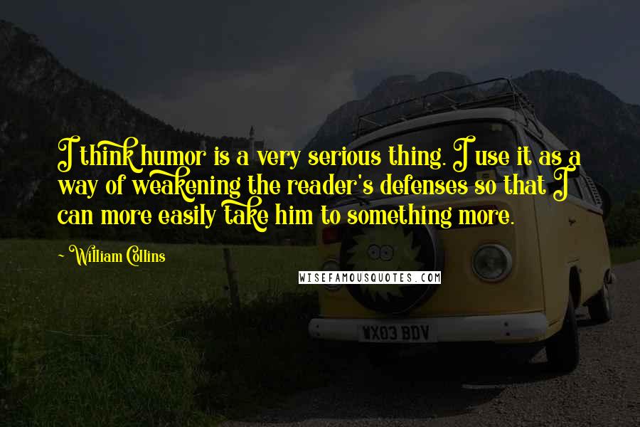 William Collins Quotes: I think humor is a very serious thing. I use it as a way of weakening the reader's defenses so that I can more easily take him to something more.