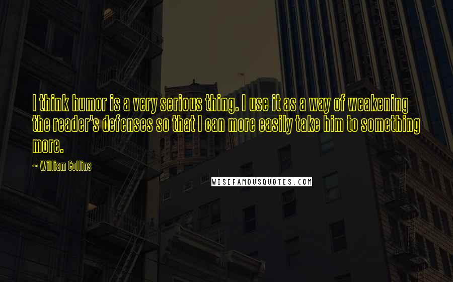 William Collins Quotes: I think humor is a very serious thing. I use it as a way of weakening the reader's defenses so that I can more easily take him to something more.