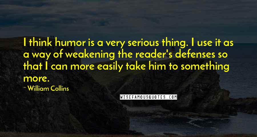 William Collins Quotes: I think humor is a very serious thing. I use it as a way of weakening the reader's defenses so that I can more easily take him to something more.