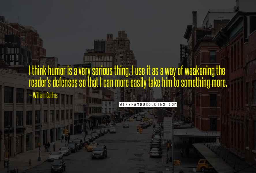 William Collins Quotes: I think humor is a very serious thing. I use it as a way of weakening the reader's defenses so that I can more easily take him to something more.