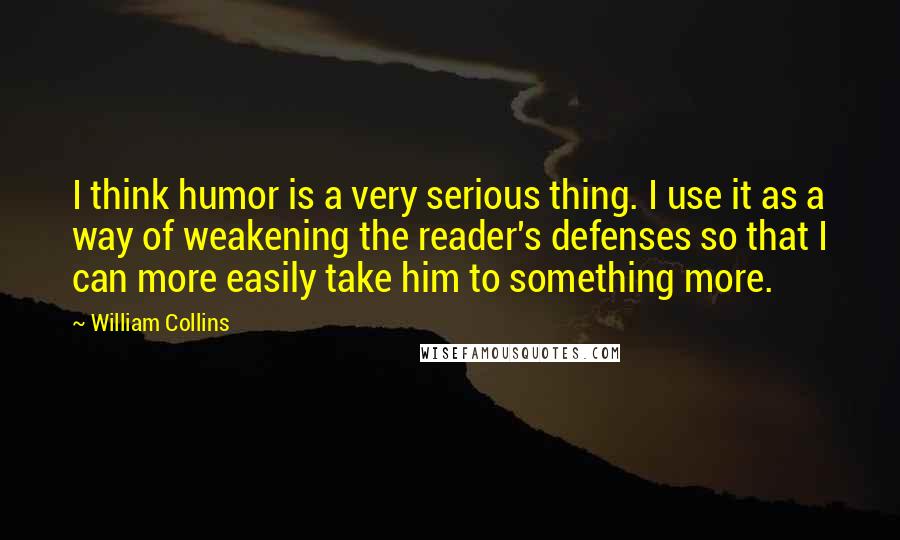 William Collins Quotes: I think humor is a very serious thing. I use it as a way of weakening the reader's defenses so that I can more easily take him to something more.