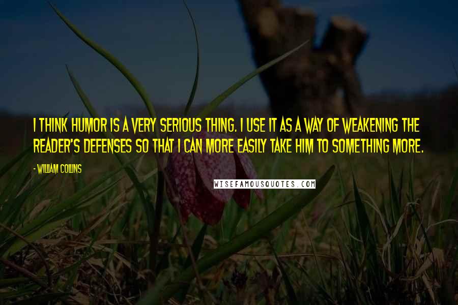 William Collins Quotes: I think humor is a very serious thing. I use it as a way of weakening the reader's defenses so that I can more easily take him to something more.