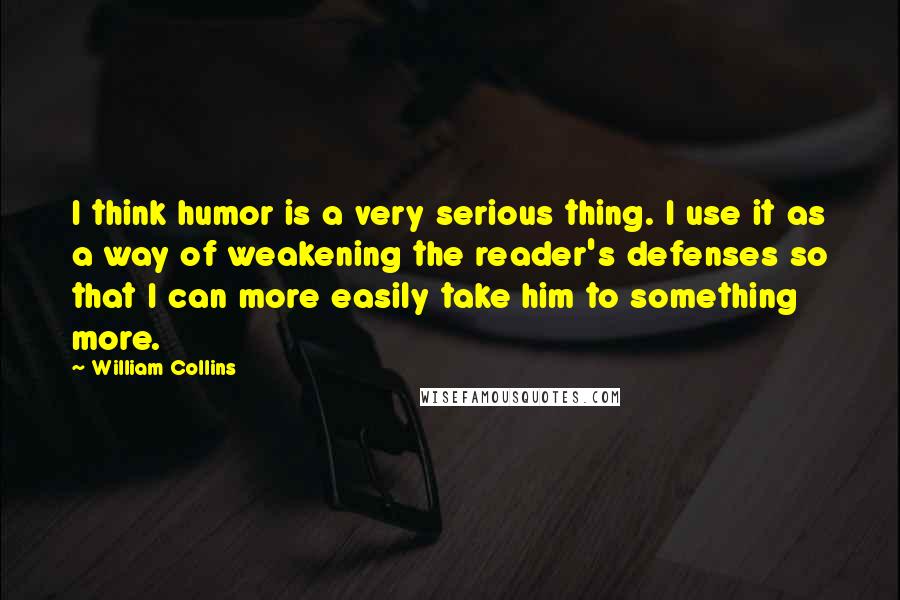 William Collins Quotes: I think humor is a very serious thing. I use it as a way of weakening the reader's defenses so that I can more easily take him to something more.