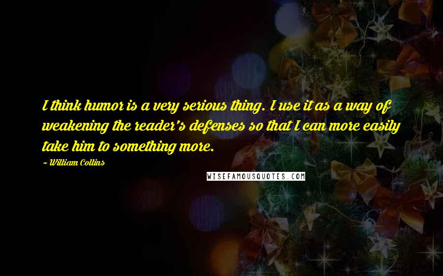 William Collins Quotes: I think humor is a very serious thing. I use it as a way of weakening the reader's defenses so that I can more easily take him to something more.