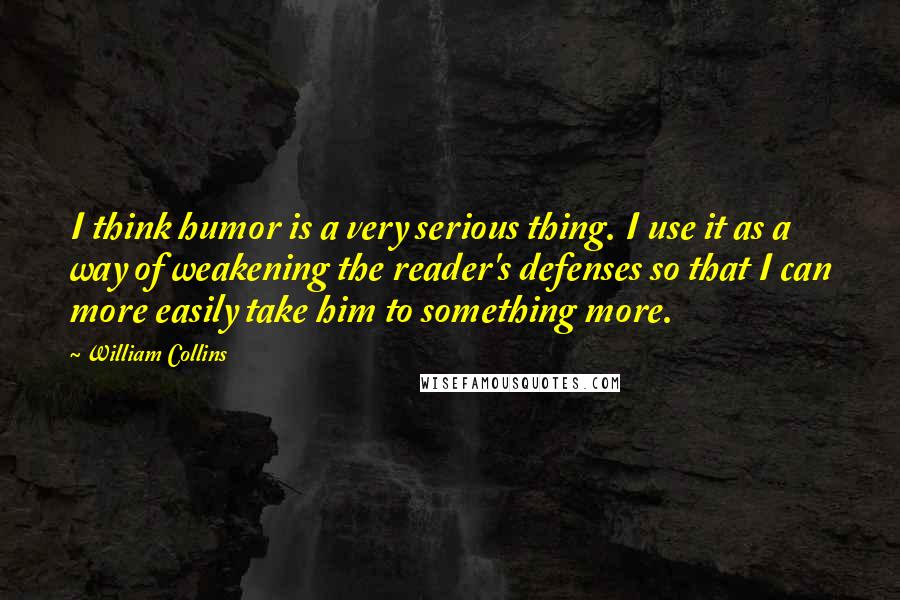 William Collins Quotes: I think humor is a very serious thing. I use it as a way of weakening the reader's defenses so that I can more easily take him to something more.