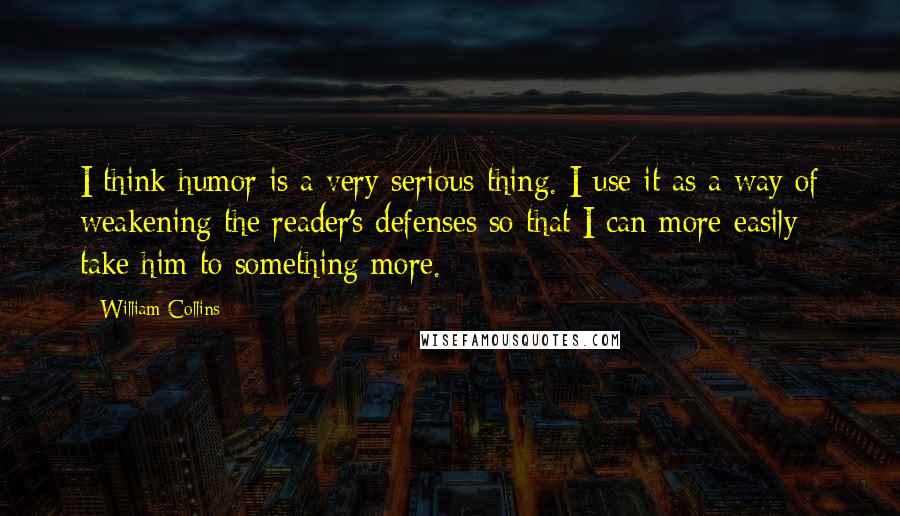 William Collins Quotes: I think humor is a very serious thing. I use it as a way of weakening the reader's defenses so that I can more easily take him to something more.