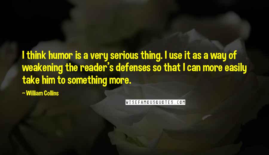 William Collins Quotes: I think humor is a very serious thing. I use it as a way of weakening the reader's defenses so that I can more easily take him to something more.