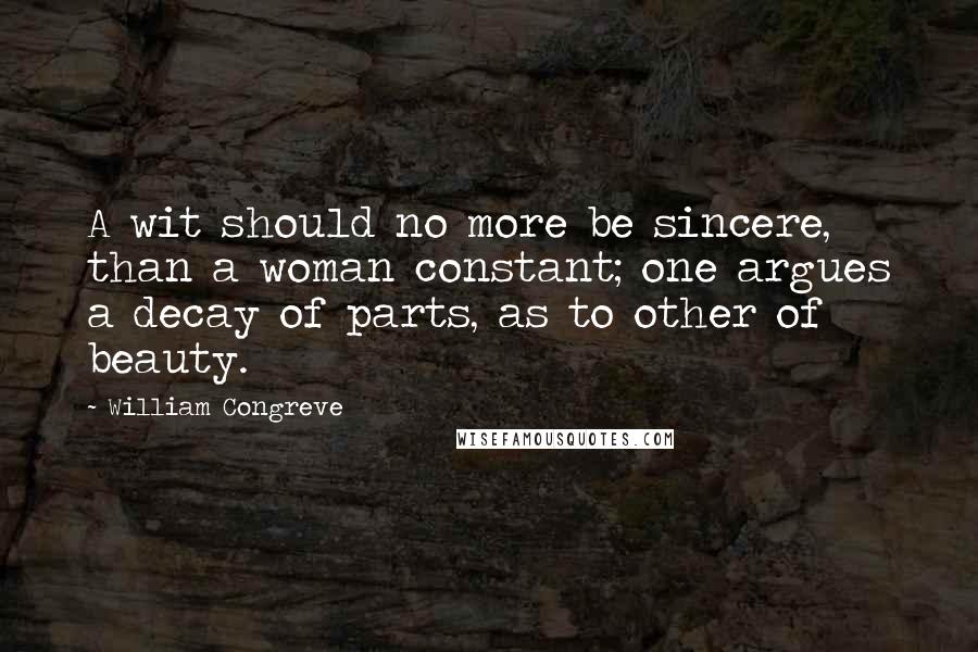 William Congreve Quotes: A wit should no more be sincere, than a woman constant; one argues a decay of parts, as to other of beauty.