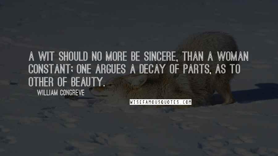 William Congreve Quotes: A wit should no more be sincere, than a woman constant; one argues a decay of parts, as to other of beauty.