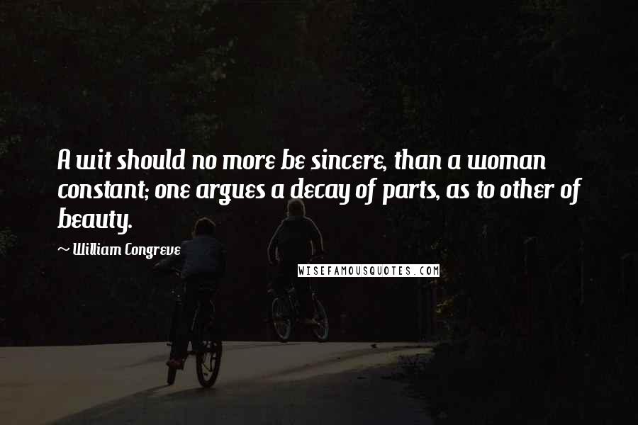 William Congreve Quotes: A wit should no more be sincere, than a woman constant; one argues a decay of parts, as to other of beauty.