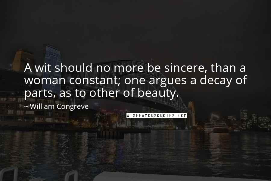 William Congreve Quotes: A wit should no more be sincere, than a woman constant; one argues a decay of parts, as to other of beauty.