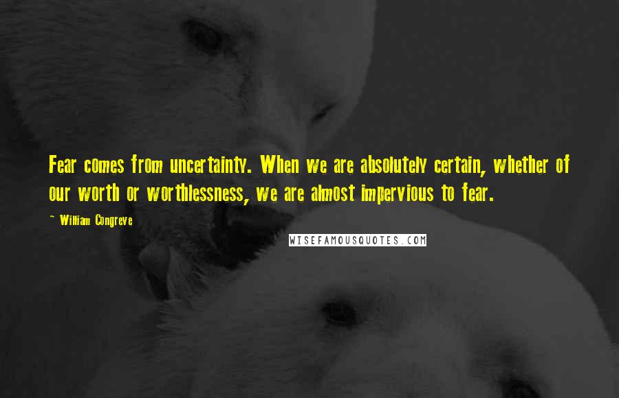 William Congreve Quotes: Fear comes from uncertainty. When we are absolutely certain, whether of our worth or worthlessness, we are almost impervious to fear.