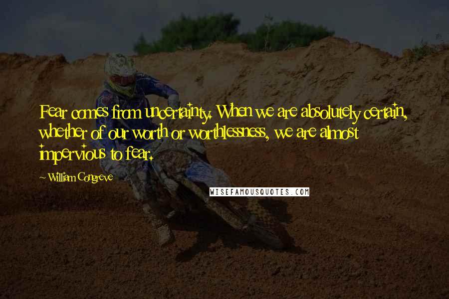 William Congreve Quotes: Fear comes from uncertainty. When we are absolutely certain, whether of our worth or worthlessness, we are almost impervious to fear.