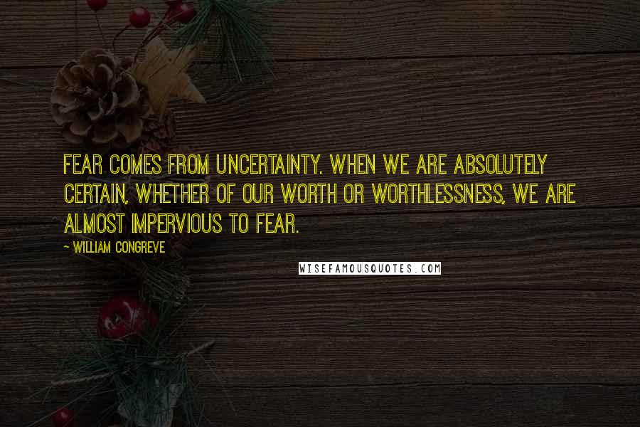 William Congreve Quotes: Fear comes from uncertainty. When we are absolutely certain, whether of our worth or worthlessness, we are almost impervious to fear.
