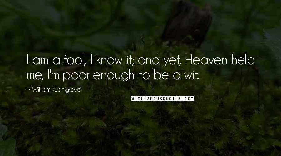 William Congreve Quotes: I am a fool, I know it; and yet, Heaven help me, I'm poor enough to be a wit.