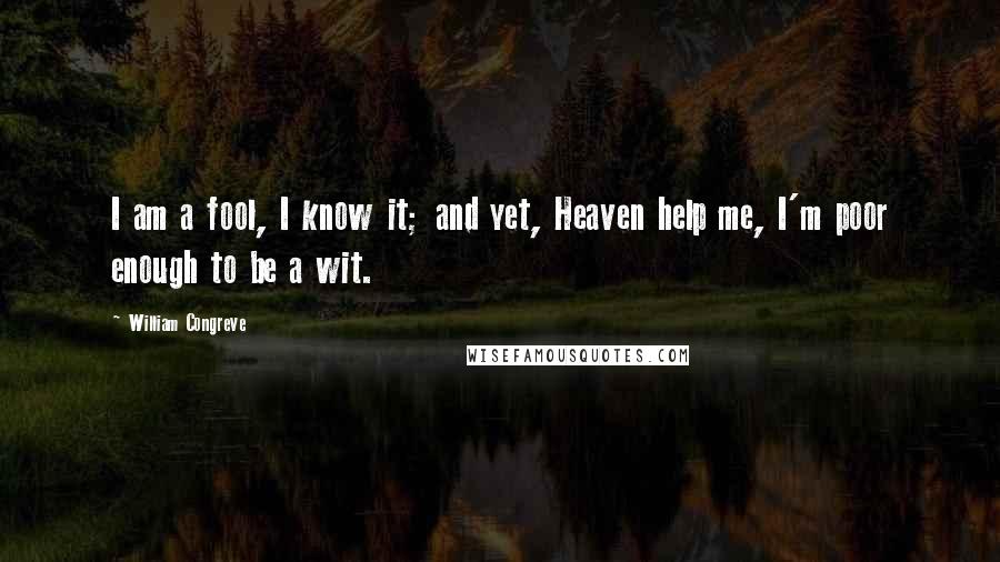 William Congreve Quotes: I am a fool, I know it; and yet, Heaven help me, I'm poor enough to be a wit.