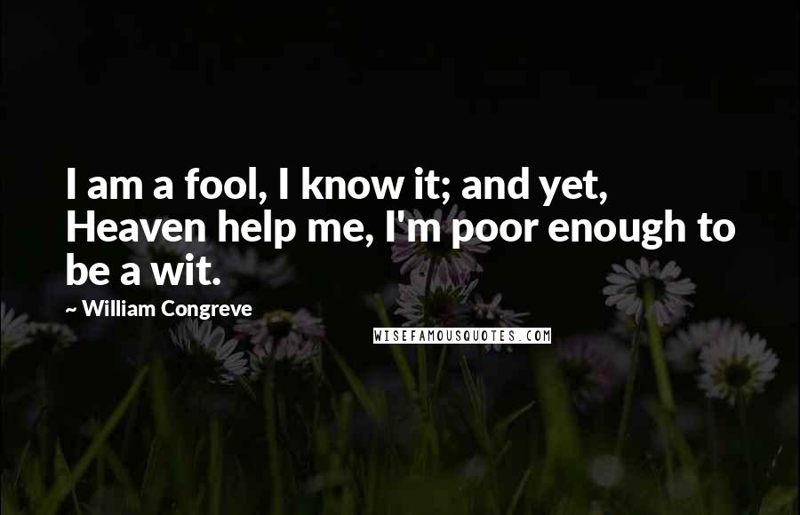 William Congreve Quotes: I am a fool, I know it; and yet, Heaven help me, I'm poor enough to be a wit.